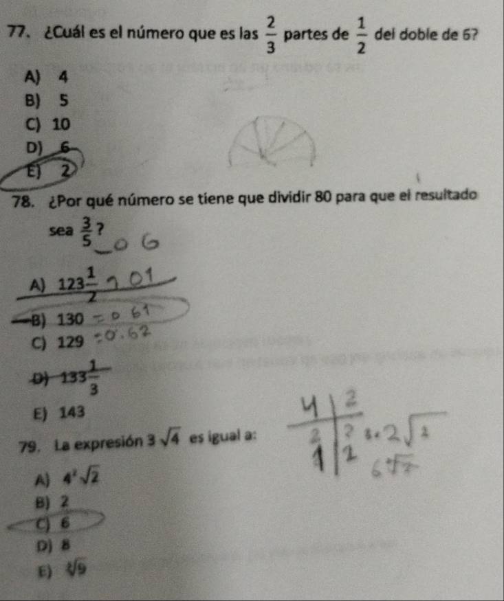 ¿Cuál es el número que es las  2/3  partes de  1/2  del doble de 6?
A) 4
B) 5
C) 10
D) 6
E) 2
78. ¿Por qué número se tiene que dividir 80 para que el resultado
sea  3/5  ?
A) 123 1/2 
-B) 130
C) 129
D 133 1/3 
E) 143
79. La expresión 3sqrt(4) es igual a:
A) 4^2sqrt(2)
B) 2
C) 6
D) 8
E) 9