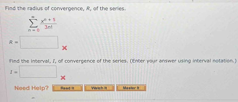 Find the radius of convergence, R, of the series.
sumlimits _(n=0)^(∈fty) (x^(n+5))/3n! 
R=□ x 
Find the interval, I, of convergence of the series. (Enter your answer using interval notation.)
I=□
Need Help? Read It Watch It Master it