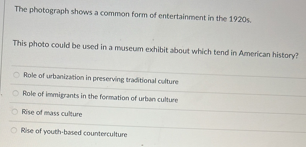 The photograph shows a common form of entertainment in the 1920s.
This photo could be used in a museum exhibit about which tend in American history?
Role of urbanization in preserving traditional culture
Role of immigrants in the formation of urban culture
Rise of mass culture
Rise of youth-based counterculture