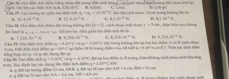 Hai điện tích điểm bằng nhau đặt trong điện môi lỏng varepsilon =81 cách nhau 3cm chúng đấy nhau bởi lực
2uN. Độ lớn các điện tích llambda :A.0,52.10^(-7)C B. 4,02nC C. 1,6nC D. 2,56 pC
Câu 27. Lực tương tác giữa hai điện tích q_1=q_2=-6.10^(-9)C khi đặt cách nhau 10cm trong không khí là
A. 32,4.10^(-10)N. B. 32,4.10^(-6)N. C. 8,1.10^(-10)N. D. 8,1.10^(-6)N.
Câu 28. Hai điện tích điểm đặt trong không khí (varepsilon =1) , cách nhau một đoạn r=3cm , diện tích của chúng
lần lượt là q_1=q_2=-9,6.10^(-13)mu C Độ lớn lực điện giữa hai điện tích đó là
A. 7,216.10^(-12)N. B. 9,256.10^(-12)N. C. 8,216.10^(-12)N. D. 9,216.10^(-12)N.
Câu 29. Hai điện tích điểm q_1=8.10^(-8)C và q_2=-3.10^(-8)C đặt trong không khí tại hai hai điểm A và B cách nhau
3 cm. Đặt điện tích điểm q_0=10^(-8)C tại điểm M là trung điểm của AB biết k=9.10^9N.m^2/C^2. Tính lực tĩnh điện
tổng hợp do q1 và q₂ tác dụng lên q₀.
Câu 30, Hai điện tích q_1=3.10^(-6)C và q_2=-6.10^(-8)C đặt tại hai điểm A, B trong chân không cách nhau một khoảng
6cm. Xác định lực tác dụng lên điện tích điểm q=2.10^(-8)C khi:
a. q đặt tại trung điểm O của AB.b. q đặt tại M sao cho AM=6cm,BM=12cm.
c. q đặt tại N sao cho NA=3,6cm,NB=4,8cm. ai điểm A. B trong không khí cách nhau một