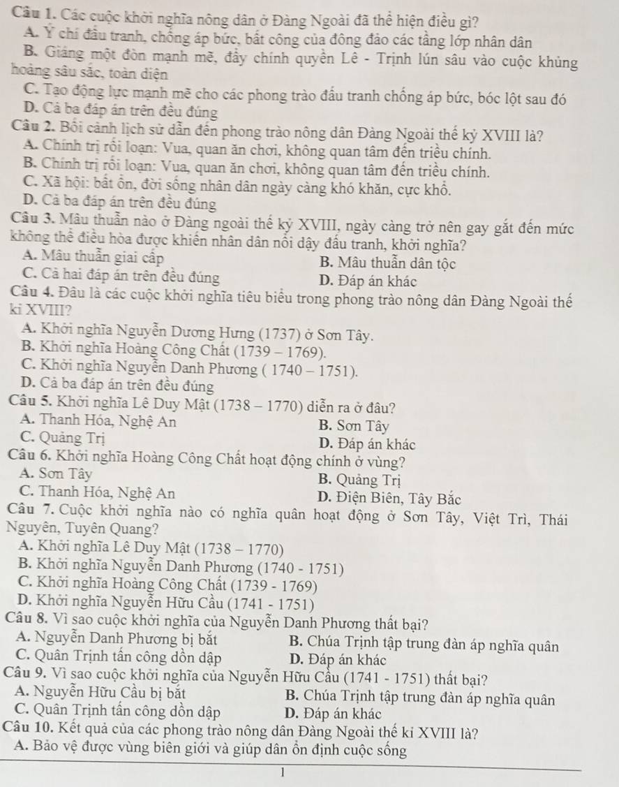 Các cuộc khởi nghĩa nông dân ở Đàng Ngoài đã thể hiện điều gì?
A. Y chi đầu tranh, chống áp bức, bắt công của đông đảo các tầng lớp nhân dân
B. Giáng một đòn mạnh mẽ, đầy chính quyền Lê - Trịnh lún sâu vào cuộc khủng
hoàng sâu sắc, toàn diện
C. Tạo động lực mạnh mẽ cho các phong trào đầu tranh chống áp bức, bóc lột sau đó
D. Cả ba đáp án trên đều đúng
Câu 2. Bối cảnh lịch sử dẫn đến phong trào nông dân Đàng Ngoài thế kỷ XVIII là?
A. Chính trị rối loạn: Vua, quan ăn chơi, không quan tâm đến triều chính.
B. Chính trị rối loạn: Vua, quan ăn chơi, không quan tâm đến triều chính.
C. Xã hội: bất ổn, đời sống nhân dân ngày càng khó khăn, cực khổ.
D. Cả ba đáp án trên đều đúng
Câu 3. Mâu thuẫn nào ở Đàng ngoài thế kỷ XVIII, ngày càng trở nên gay gắt đến mức
không thể điều hòa được khiến nhân dân nổi dậy đấu tranh, khởi nghĩa?
A. Mâu thuẫn giai cấp B. Mâu thuẫn dân tộc
C. Cả hai đáp án trên đều đúng D. Đáp án khác
Câu 4. Đâu là các cuộc khởi nghĩa tiêu biểu trong phong trào nông dân Đàng Ngoài thế
ki XVIII?
A. Khởi nghĩa Nguyễn Dương Hưng (1737) ở Sơn Tây.
B. Khởi nghĩa Hoàng Công Chất (1739-1769).
C. Khởi nghĩa Nguyễn Danh Phương (1740-1751).
D. Cả ba đáp án trên đều đúng
Câu 5. Khởi nghĩa Lê Duy Mật (17 3 8 - 17 70) diễn ra ở đầu?
A. Thanh Hóa, Nghệ An B. Sơn Tây
C. Quảng Trị D. Đáp án khác
Câu 6. Khởi nghĩa Hoàng Công Chất hoạt động chính ở vùng?
A. Sơn Tây B. Quảng Trị
C. Thanh Hóa, Nghệ An D. Điện Biên, Tây Bắc
Câu 7. Cuộc khởi nghĩa nào có nghĩa quân hoạt động ở Sơn Tây, Việt Trì, Thái
Nguyên, Tuyên Quang?
A. Khởi nghĩa Lê Duy Mật (1738-1770
B. Khởi nghĩa Nguyễn Danh Phương (1740 - 1751)
C. Khởi nghĩa Hoàng Công Chất () 739 - 1769)
D. Khởi nghĩa Nguyễn Hữu Cầu (1741 - 1751)
Câu 8. Vì sao cuộc khởi nghĩa của Nguyễn Danh Phương thất bại?
A. Nguyễn Danh Phương bị bắt B. Chúa Trịnh tập trung đàn áp nghĩa quân
C. Quân Trịnh tấn công dồn dập D. Đáp án khác
Câu 9. Vì sao cuộc khởi nghĩa của Nguyễn Hữu Cầu (1741 - 1751) thất bại?
A. Nguyễn Hữu Cầu bị bắt B. Chúa Trịnh tập trung đàn áp nghĩa quân
C. Quân Trịnh tấn công dồn dập D. Đáp án khác
Câu 10. Kết quả của các phong trào nông dân Đàng Ngoài thế kỉ XVIII là?
A. Bảo vệ được vùng biên giới và giúp dân ổn định cuộc sống
1