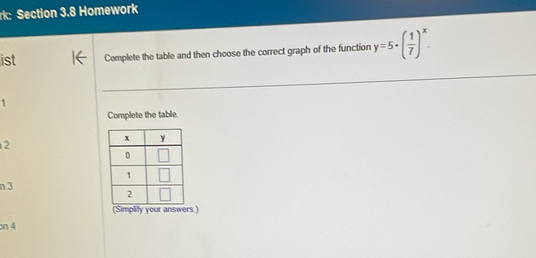 rk: Section 3.8 Homework
ist Complete the table and then choose the correct graph of the function y=5· ( 1/7 )^x.

Complete the table.
2
n 3
(Simplify your answers.)
on 4