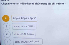 Chọn nhóm tên miền theo tố chức trong địa chỉ website?
A http://, https://, fpt://
B www, news, mail,...
C vi, ru, cn, fr, fi, au...
D com, org, gov, edu, net...