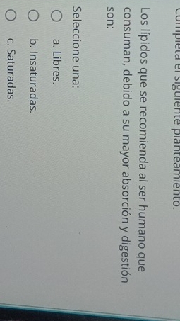 completa el siguiente planteamiento.
Los lípidos que se recomienda al ser humano que
consuman, debido a su mayor absorción y digestión
son:
Seleccione una:
a. Libres.
b. Insaturadas.
c. Saturadas.