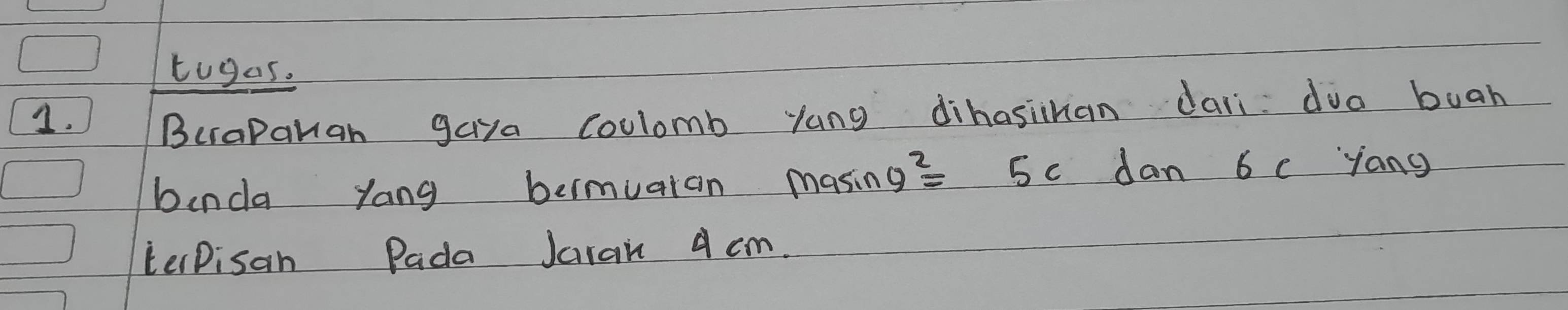 tugas. 
1. 
BuraPaHan gaya coclomb yang dihasinan daii doa buah 
benda yang bermuatan masing^2=5c dan 6 c yong 
terPisan Pada Jarain 4 cm.