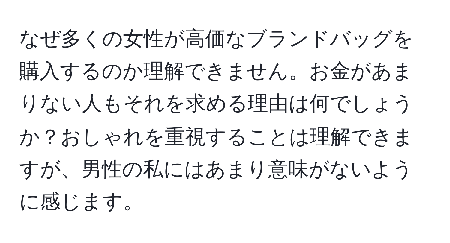 なぜ多くの女性が高価なブランドバッグを購入するのか理解できません。お金があまりない人もそれを求める理由は何でしょうか？おしゃれを重視することは理解できますが、男性の私にはあまり意味がないように感じます。