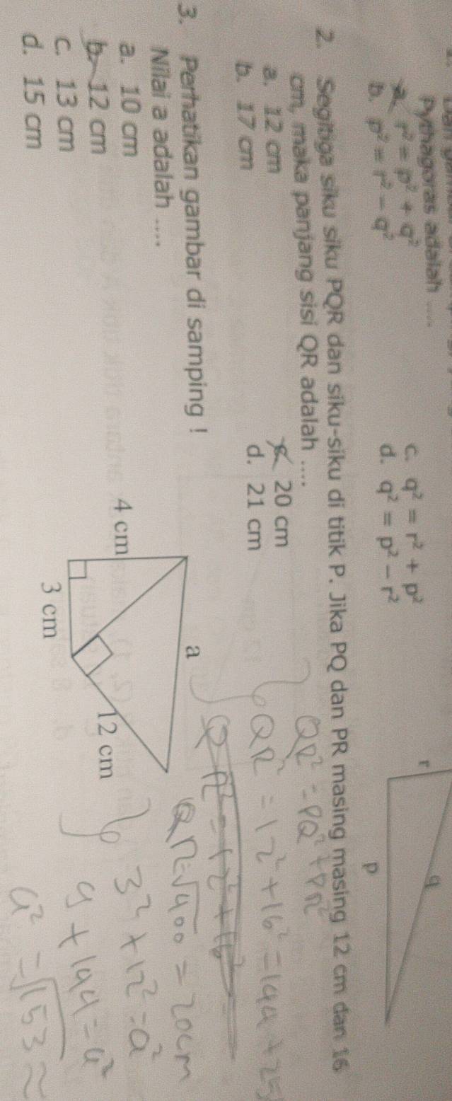 Pythagoras adalah ....
A. r^2=p^2+q^2
C. q^2=r^2+p^2
b. p^2=r^2-q^2
d. q^2=p^2-r^2
2. Segitiga siku siku PQR dan siku-siku di titik P. Jika PQ dan PR masing masing 12 cm dan 16
cm, maka panjang sisi QR adalah ....
a. 12 cm
20 cm
b. 17 cm
d. 21 cm
3. Perhatikan gambar di samping !
Nilai a adalah ....
a. 10 cm
b 12 cm
c. 13 cm
d. 15 cm