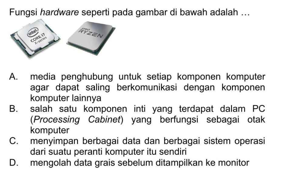 Fungsi hardware seperti pada gambar di bawah adalah ...
RYZEN
A. media penghubung untuk setiap komponen komputer
agar dapat saling berkomunikasi dengan komponen 
komputer lainnya
B. salah satu komponen inti yang terdapat dalam PC
(Processing Cabinet) yang berfungsi sebagai otak
komputer
C. menyimpan berbagai data dan berbagai sistem operasi
dari suatu peranti komputer itu sendiri
D. mengolah data grais sebelum ditampilkan ke monitor