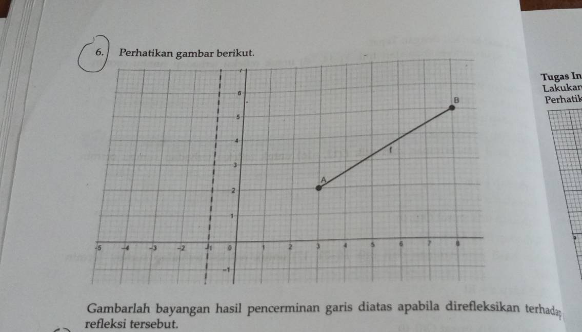 Perhatikan gambar berikut. 
Tugas In 
Lakukar 
Perhatik 
Gambarlah bayangan hasil pencerminan garis diatas apabila direfleksikan terhada 
refleksi tersebut.