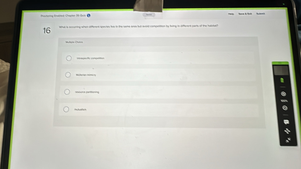 haved
Proctoring Enablod: Chapter 35 Quiz Save & Ext Subnit
16 What is occurring when different species live in the same area but avoid competition by living in different parts of the habitat?
Muliple Choice
intraspecific compettion
Múllerian mimicry
resource parttioning
mutualism
