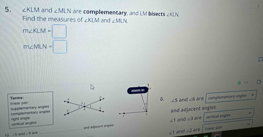 2
5. ∠ KLM and ∠ MLN are complementary, and LM bisects ∠ KLN. 
Find the measures of ∠ KLM and ∠ MLN.
m∠ KLM=□
m∠ MLN=□
5/5
Terms:complementary angles
6.
supplementary angles ∠ 5 and ∠ 6 are
linear pair
complementary angies
and adjacent angles.
right angle ∠ 3 are vertical angles
∠ 1
vertical angles and
∠ 1 and ∠ 2 are linear pair
10. ∠ 5 and ∠ 6 are _and adjacent angles.