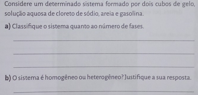 Considere um determinado sistema formado por dois cubos de gelo, 
solução aquosa de cloreto de sódio, areia e gasolina. 
a) Classifique o sistema quanto ao número de fases. 
_ 
_ 
_ 
b) O sistema é homogêneo ou heterogêneo? Justifique a sua resposta. 
_