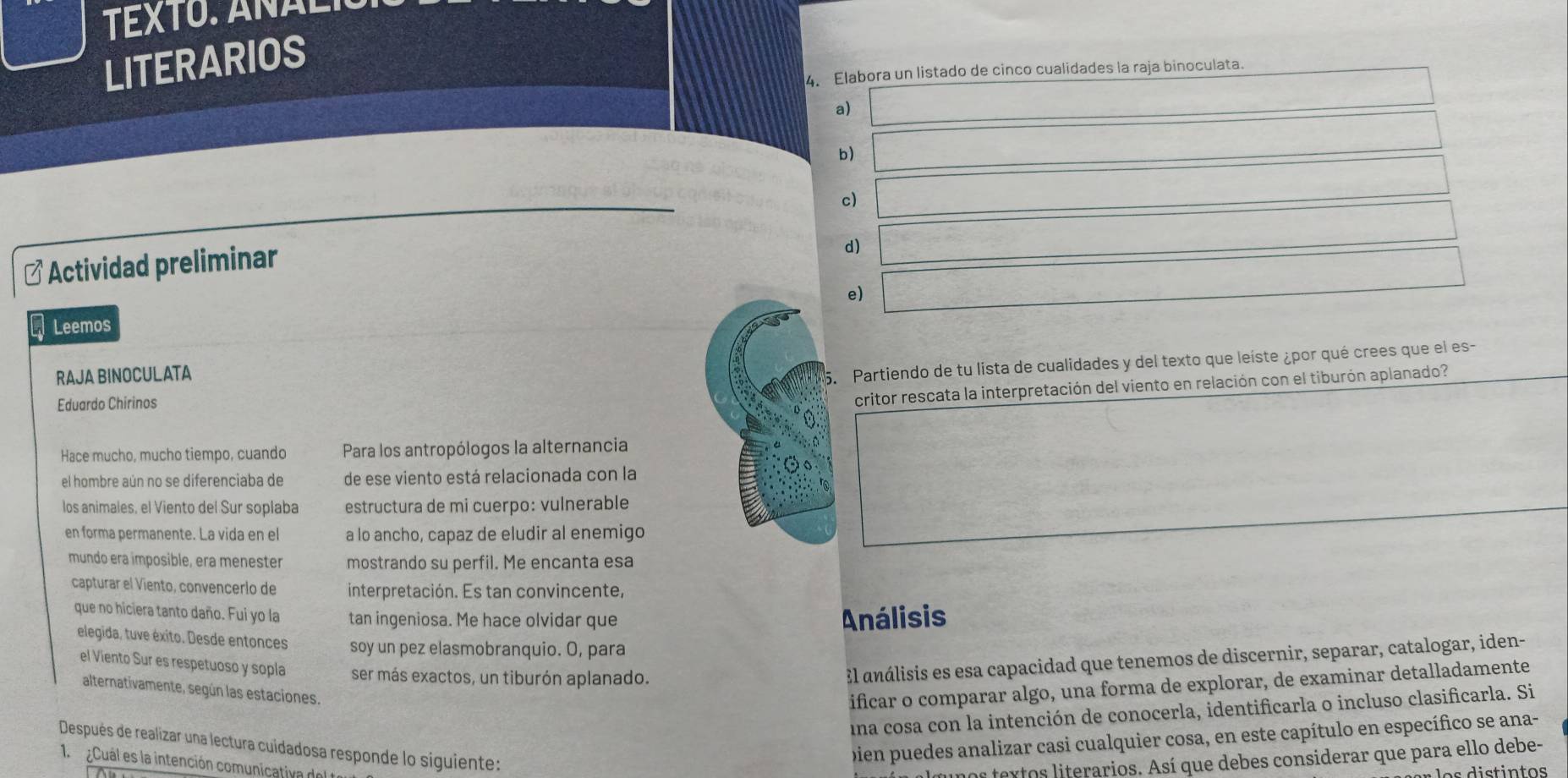 TEXTO. AÑãl
LITERARIOS
4. Elabora un listado de cinco cualidades la raja binoculata.
a) _ * _ =_ 
b) _ * _ =_ 
c) ∴ △ AB=-BC=-BC=-BC+C=-BC
d) 0.5=2=/2
* Actividad preliminar
e) (-3,4)
Leemos
RAJA BINOCULATA
5. Partiendo de tu lista de cualidades y del texto que leíste ¿por qué crees que el es-
Eduardo Chirinos
critor rescata la interpretación del viento en relación con el tiburón aplanado?
Hace mucho, mucho tiempo, cuando Para los antropólogos la alternancia
el hombre aún no se diferenciaba de de ese viento está relacionada con la
los animales, el Viento del Sur soplaba estructura de mi cuerpo: vulnerable
en forma permanente. La vida en el a lo ancho, capaz de eludir al enemigo
mundo era imposible, era menester mostrando su perfil. Me encanta esa
capturar el Viento, convencerlo de interpretación. Es tan convincente.
que no hiciera tanto daño. Fui yo la tan ingeniosa. Me hace olvidar que Análisis
elegida, tuve éxito. Desde entonces soy un pez elasmobranquio. O, para
el Viento Sur es respetuoso y sopla ser más exactos, un tiburón aplanado.
El análisis es esa capacidad que tenemos de discernir, separar, catalogar, iden-
alternativamente, según las estaciones.
ificar o comparar algo, una forma de explorar, de examinar detalladamente
una cosa con la intención de conocerla, identificarla o incluso clasificarla. Si
Después de realizar una lectura cuidadosa responde lo siguiente:
bien puedes analizar casi cualquier cosa, en este capítulo en específico se ana-
1  ¿Cuál es la intención comunicativa del te
os textos literarios. Así que debes considerar que para ello debe-
os distintos