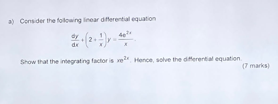 Consider the following linear differential equation
 dy/dx +(2+ 1/x )y= 4e^(2x)/x . 
Show that the integrating factor is xe^(2x). Hence, solve the differential equation. 
(7 marks)