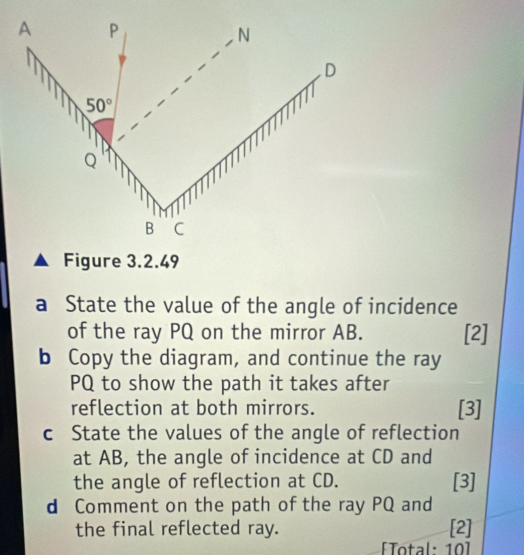 Figure 3.2.49
a State the value of the angle of incidence
of the ray PQ on the mirror AB. [2]
b Copy the diagram, and continue the ray
PQ to show the path it takes after
reflection at both mirrors. [3]
c State the values of the angle of reflection
at AB, the angle of incidence at CD and
the angle of reflection at CD. [3]
d Comment on the path of the ray PQ and
the final reflected ray. [2]
[Total: 10]