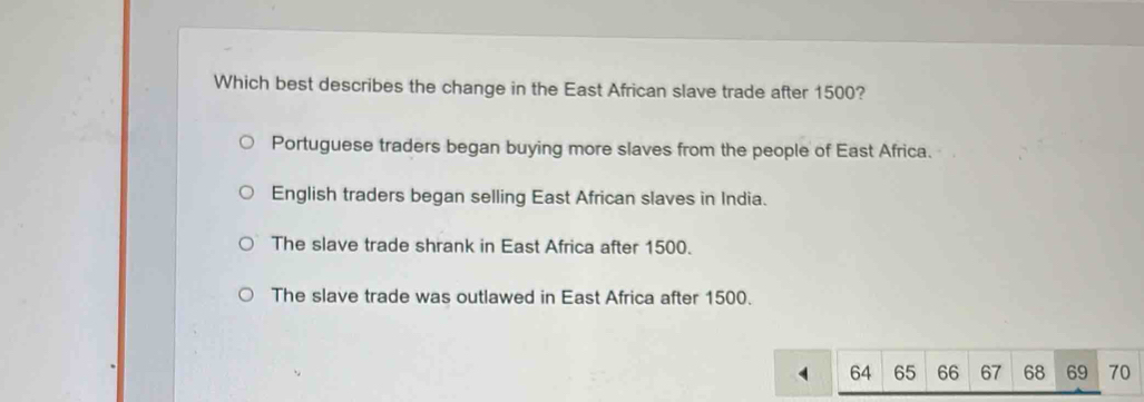 Which best describes the change in the East African slave trade after 1500?
Portuguese traders began buying more slaves from the people of East Africa.
English traders began selling East African slaves in India.
The slave trade shrank in East Africa after 1500.
The slave trade was outlawed in East Africa after 1500.
64 65 66 67 68 69 70