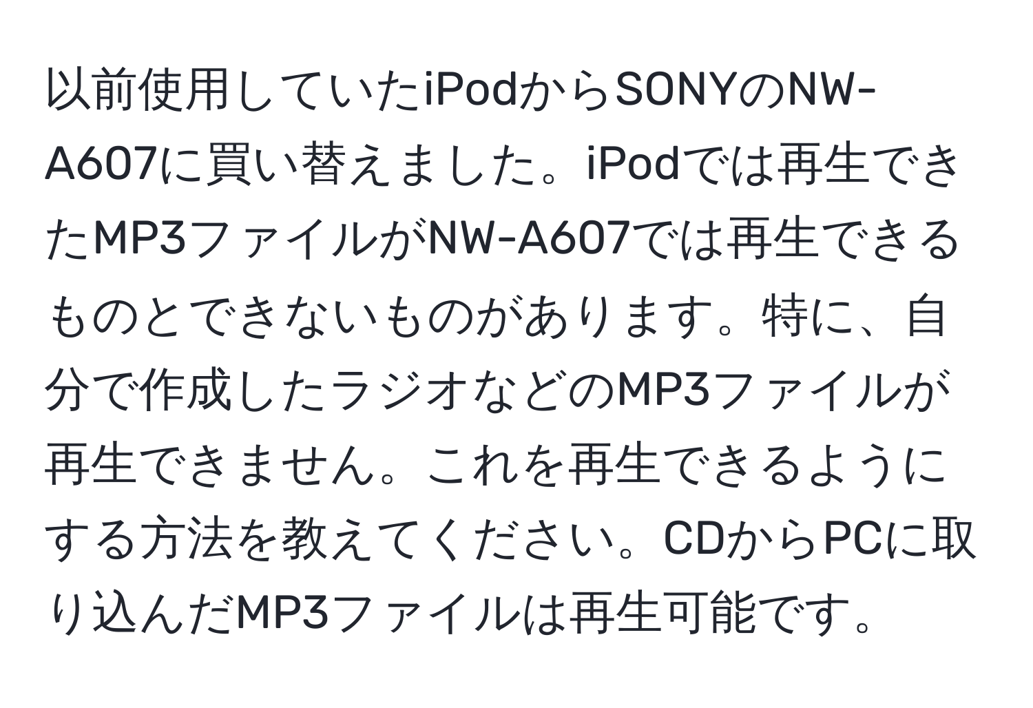 以前使用していたiPodからSONYのNW-A607に買い替えました。iPodでは再生できたMP3ファイルがNW-A607では再生できるものとできないものがあります。特に、自分で作成したラジオなどのMP3ファイルが再生できません。これを再生できるようにする方法を教えてください。CDからPCに取り込んだMP3ファイルは再生可能です。