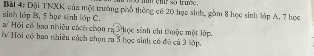 mo nơn cht số trước. 
Bài 4: Đội TNXK của một trường phổ thông có 20 học sinh, gồm 8 học sinh lớp A, 7 học 
sinh lớp B, 5 học sinh lớp C. 
a/ Hỏi có bao nhiêu cách chọn ra 3 học sinh chỉ thuộc một lớp. 
b/ Hỏi có bao nhiêu cách chọn ra 5 học sinh có đủ cả 3 lớp.