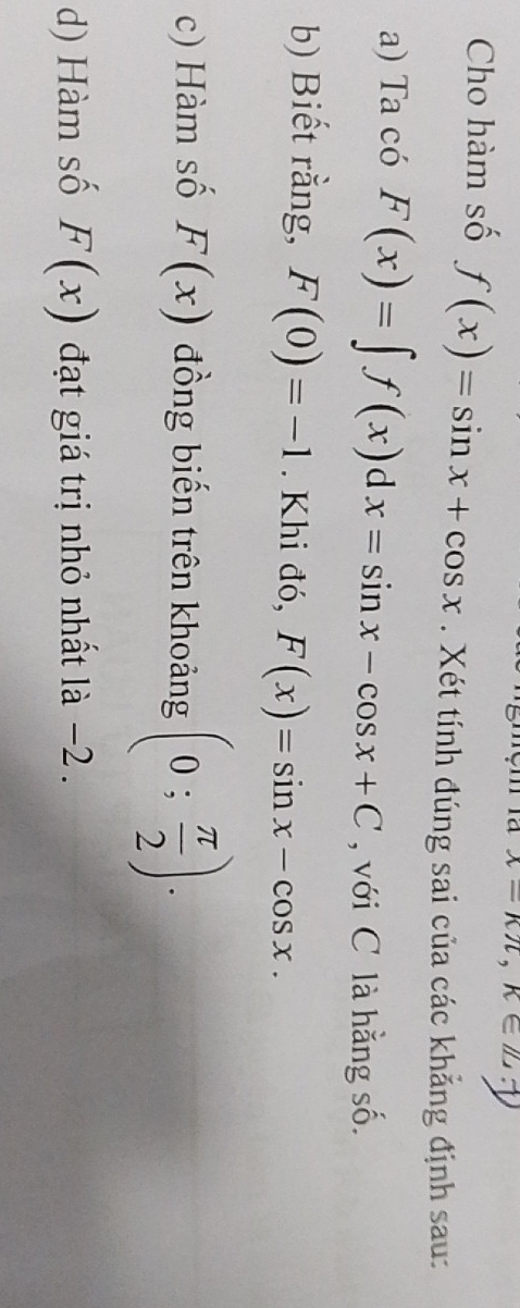 x=kπ , k∈ Z.7
Cho hàm số f(x)=sin x+cos x. Xét tính đúng sai của các khẳng định sau: 
a) Ta có F(x)=∈t f(x)dx=sin x-cos x+C , với C là hằng số. 
b) Biết rằng, F(0)=-1. Khi đó, F(x)=sin x-cos x. 
c) Hàm số F(x) đồng biến trên khoảng (0; π /2 ). 
d) Hàm số F(x) đạt giá trị nhỏ nhất là −2.