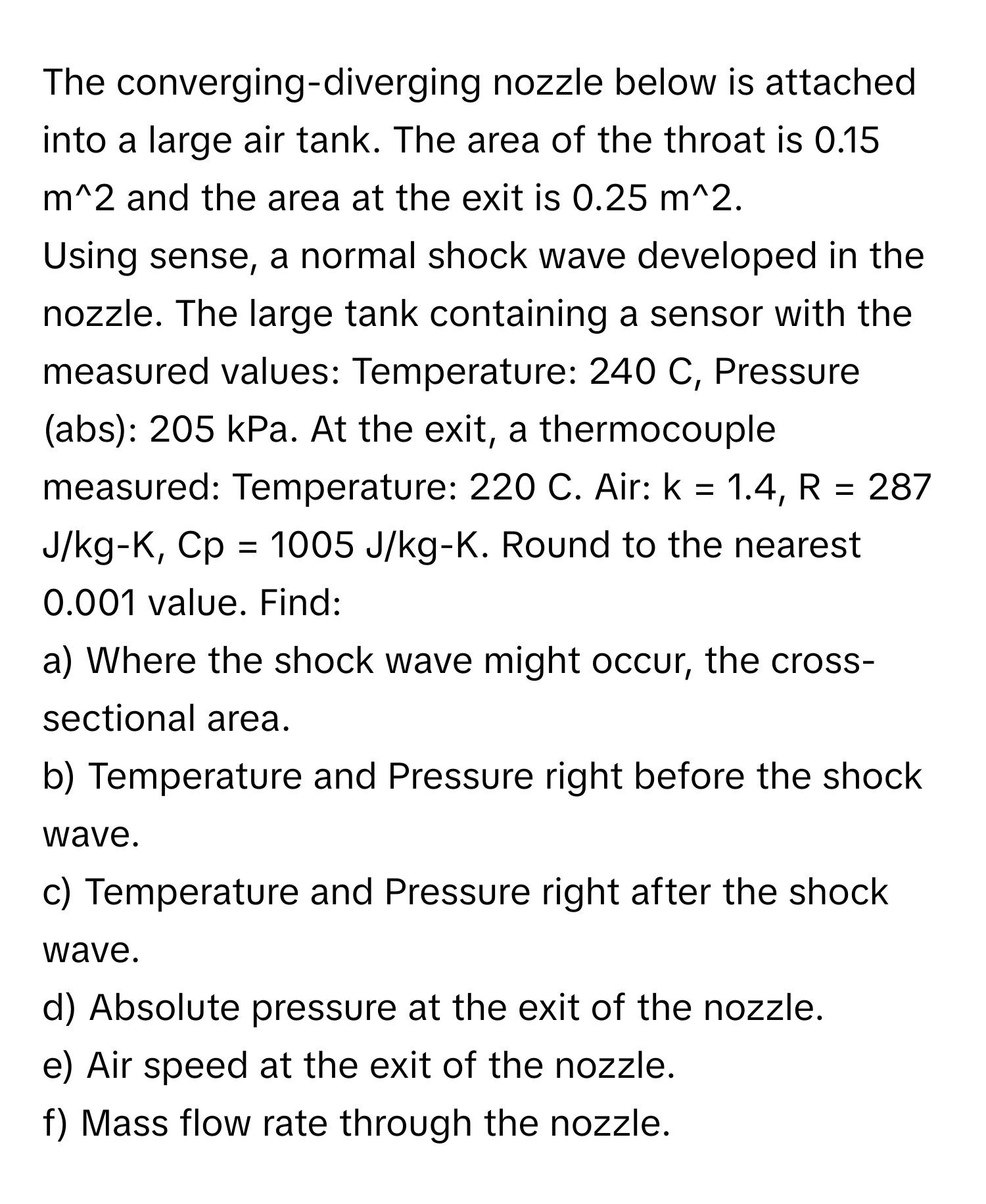 The converging-diverging nozzle below is attached into a large air tank. The area of the throat is 0.15 m^2 and the area at the exit is 0.25 m^2.

Using sense, a normal shock wave developed in the nozzle. The large tank containing a sensor with the measured values: Temperature: 240 C, Pressure (abs): 205 kPa. At the exit, a thermocouple measured: Temperature: 220 C. Air: k = 1.4, R = 287 J/kg-K, Cp = 1005 J/kg-K. Round to the nearest 0.001 value. Find:

a) Where the shock wave might occur, the cross-sectional area.
b) Temperature and Pressure right before the shock wave.
c) Temperature and Pressure right after the shock wave.
d) Absolute pressure at the exit of the nozzle.
e) Air speed at the exit of the nozzle.
f) Mass flow rate through the nozzle.