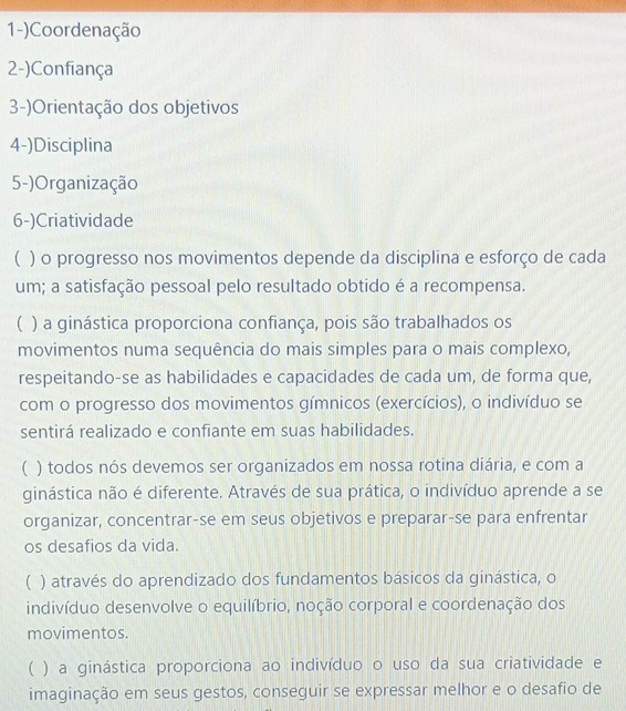 1-)Coordenação
2-)Confiança
3-)Orientação dos objetivos
4-)Disciplina
5-)Organização
6-)Criatividade
( ) o progresso nos movimentos depende da disciplina e esforço de cada
um; a satisfação pessoal pelo resultado obtido é a recompensa.
( ) a ginástica proporciona confiança, pois são trabalhados os
movimentos numa sequência do mais simples para o mais complexo,
respeitando-se as habilidades e capacidades de cada um, de forma que,
com o progresso dos movimentos gímnicos (exercícios), o indivíduo se
sentirá realizado e confiante em suas habilidades.
( ) todos nós devemos ser organizados em nossa rotina diária, e com a
ginástica não é diferente. Através de sua prática, o indivíduo aprende a se
organizar, concentrar-se em seus objetivos e preparar-se para enfrentar
os desafios da vida.
( ) através do aprendizado dos fundamentos básicos da ginástica, o
indivíduo desenvolve o equilíbrio, noção corporal e coordenação dos
movimentos.
( ) a ginástica proporciona ao indivíduo o uso da sua criatividade e
imaginação em seus gestos, conseguir se expressar melhor e o desafio de