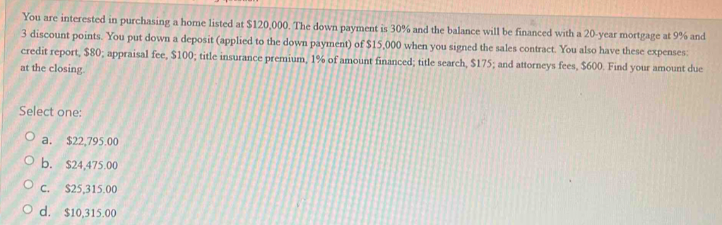 You are interested in purchasing a home listed at $120,000. The down payment is 30% and the balance will be financed with a 20-year mortgage at 9% and
3 discount points. You put down a deposit (applied to the down payment) of $15,000 when you signed the sales contract. You also have these expenses:
credit report, $80; appraisal fee, $100; title insurance premium, 1% of amount financed; title search, $175; and attorneys fees, $600. Find your amount due
at the closing.
Select one:
a. $22,795.00
b. $24,475.00
C. $25,315.00
d. $10,315.00