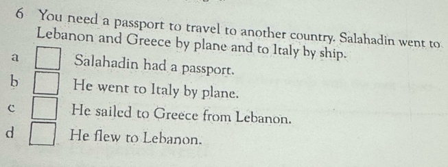 You need a passport to travel to another country. Salahadin went to
Lebanon and Greece by plane and to Italy by ship.
a Salahadin had a passport.
b He went to Italy by plane.
c He sailed to Greece from Lebanon.
d He flew to Lebanon.