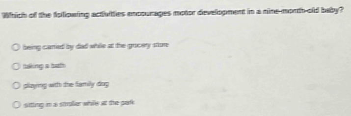 Which of the following actiuitties encourages motor development in a nine-month-old baby?
being cared by dad while at the grocey store
ttaking a bath
pllaying with the familly diog
sitting in a stoler while at the par