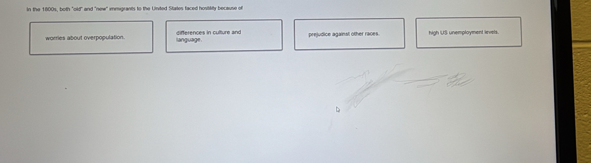 In the 1800s, both "old" and "new" immigrants to the United States faced hostility because of 
worries about overpopulation. language. differences in culture and prejudice against other races. high US unemployment levels.