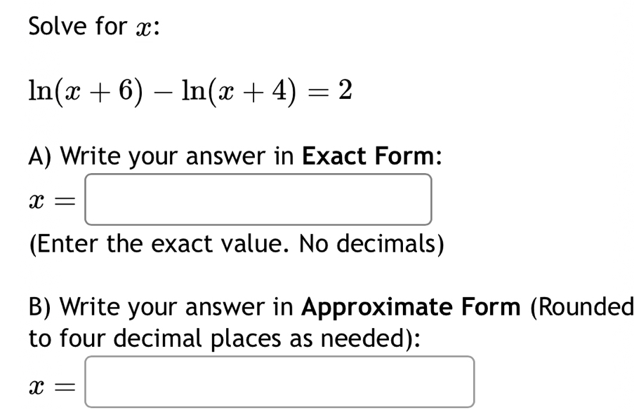 Solve for x :
ln (x+6)-ln (x+4)=2
A) Write your answer in Exact Form:
x=□
(Enter the exact value. No decimals) 
B) Write your answer in Approximate Form (Rounded 
to four decimal places as needed):
x=□