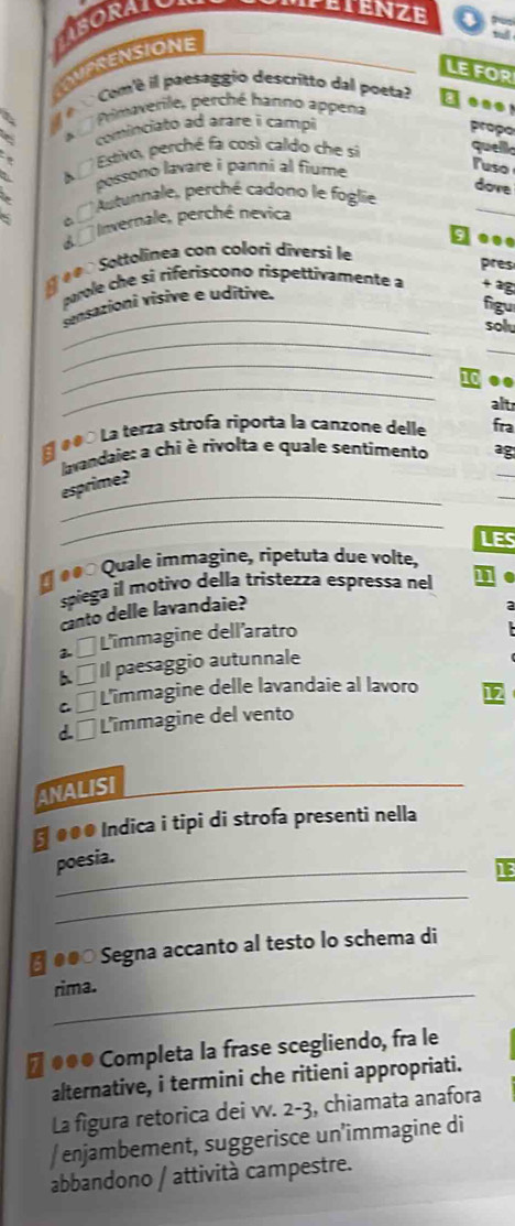 CNPSENSIONE IsORAT
PETENZE
LE FOR
l é Com'è il paesaggio descritto dal poeta?
3 A Pimaverile, perché hanno appena
done
cominciato ad arare i campi propo
Estivo, perché fa così caldo che sí quello
possono lavare i panni al fiume 
Tuso
dove
o 'Autunnale, perché cadono le foglie
d Invernale, perché nevica
e Sottolinea con colori diversi le
pres
_
pole che si riferiscono rispettivamente a 2
sensationi visive e uditive.
figu
_
sol
_
_
..
alt
e●o La terza strofa riporta la canzone delle fra
lavandaie: a chi è rivolta e quale sentimento ag
_
esprime?
_
LES
É é ço Quale immagine, ripetuta due volte,
spiega il motivo della tristezza espressa nel j
canto delle lavandaie?
2 1 * L'immagine dell'aratro
□ Il paesaggio autunnale
C □ L'îmmagine delle lavandaie al lavoro
d □ L'îmmagine del vento
ANALISI
← ●●● Indica i tipi di strofa presenti nella
_
poesia.
13
_
●●○ Segna accanto al testo lo schema di
rima.
Π●●● Completa la frase scegliendo, fra le
alternative, i termini che ritieni appropriati.
La figura retorica dei vv. 2-3, chiamata anafora
/ enjambement, suggerisce un’immagine di
abbandono / attività campestre.