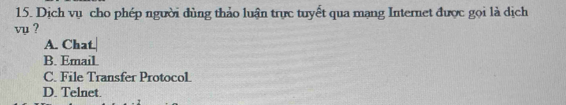 Dịch vụ cho phép người đùng thảo luận trực tuyết qua mạng Internet được gọi là dịch
vụ ?
A. Chat.
B. EmaiL
C. File Transfer ProtocoL
D. Telnet.