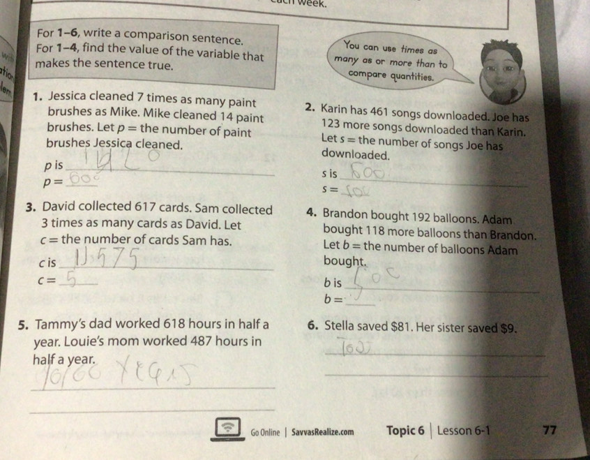 ch week. 
For 1-6, write a comparison sentence. 
For 1-4, find the value of the variable that 
wit 
makes the sentence true. 
atio 
em 1. Jessica cleaned 7 times as many paint 2. Karin has 461 songs downloaded. Joe has 
brushes as Mike. Mike cleaned 14 paint 123 more songs downloaded than Karin. 
brushes. Let p= the number of paint Let s= the number of songs Joe has 
brushes Jessica cleaned. downloaded. 
_ 
pis_ s is 
_
p= _
S=
3. David collected 617 cards. Sam collected 4. Brandon bought 192 balloons. Adam
3 times as many cards as David. Let bought 118 more balloons than Brandon.
c= the number of cards Sam has. Let b= the number of balloons Adam 
c is_ bought. 
_
c= _ bis
b=
_ 
5. Tammy’s dad worked 618 hours in half a 6. Stella saved $81. Her sister saved $9. 
_ 
year. Louie’s mom worked 487 hours in 
_ 
half a year. 
_ 
_ 
_ 
Go Online | SavvasRealize.com Topic 6 Lesson 6-1 77