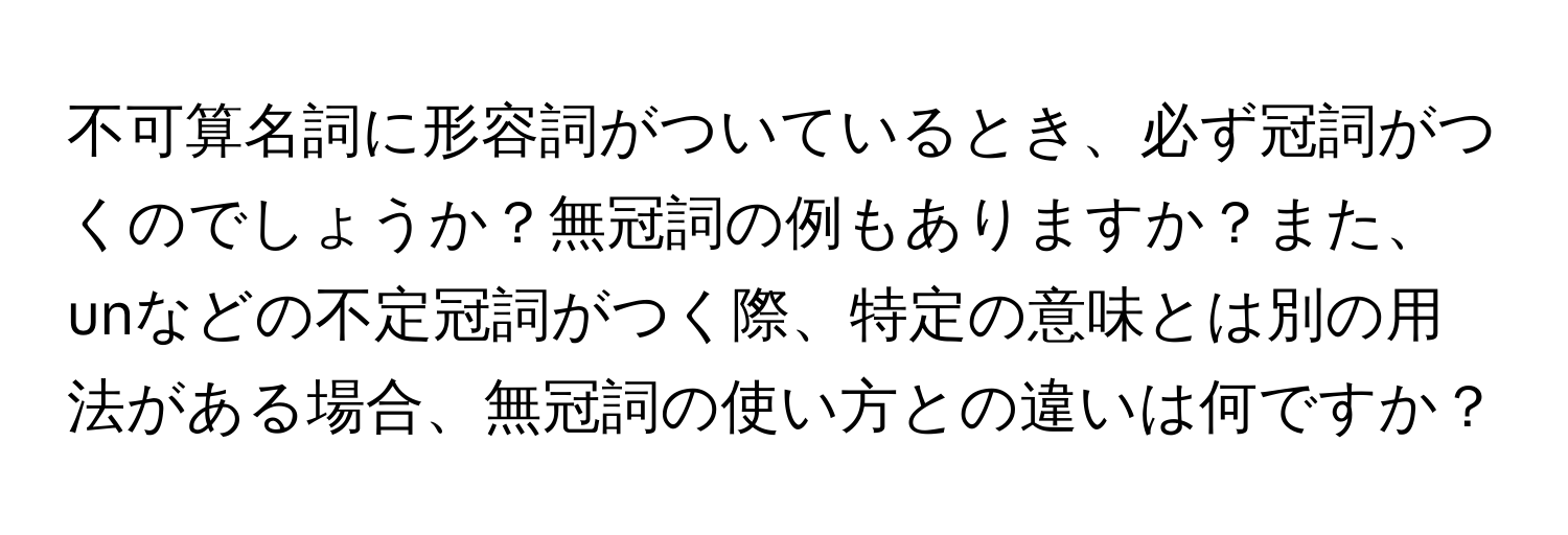 不可算名詞に形容詞がついているとき、必ず冠詞がつくのでしょうか？無冠詞の例もありますか？また、unなどの不定冠詞がつく際、特定の意味とは別の用法がある場合、無冠詞の使い方との違いは何ですか？