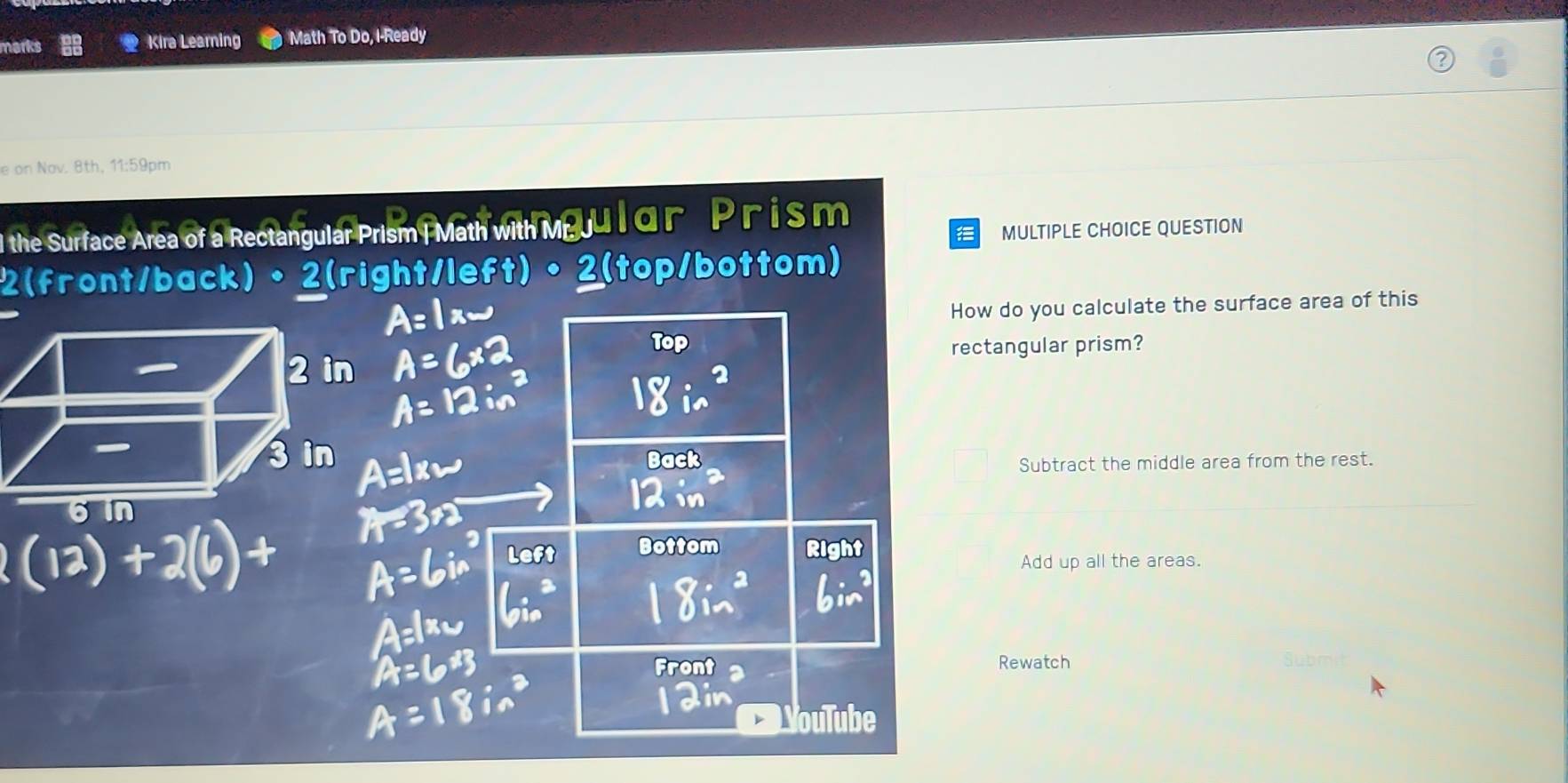 marks Kira Learning Math To Do, I-Ready
e on Nov. 8th, 11:59pm
l the Surface Area of a Rectangular Prism | Math with Meu l dn P r is m
MULTIPLE CHOICE QUESTION
2(front/back)•2(right/left) 2(top/bottom)
How do you calculate the surface area of this
Top
rectangular prism?
Back
Subtract the middle area from the rest.
Bottom
Add up all the areas.
Front Rewatch Submit
ouln