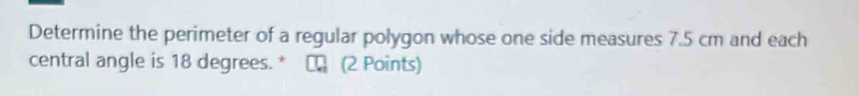 Determine the perimeter of a regular polygon whose one side measures 7.5 cm and each 
central angle is 18 degrees. * □ (2 Points)