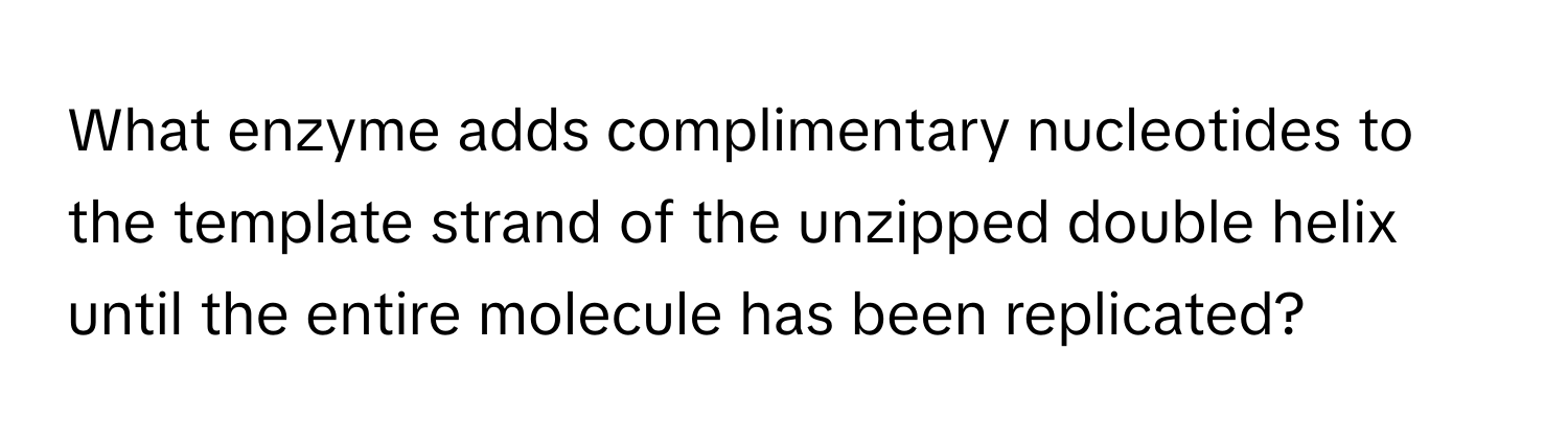 What enzyme adds complimentary nucleotides to the template strand of the unzipped double helix until the entire molecule has been replicated?