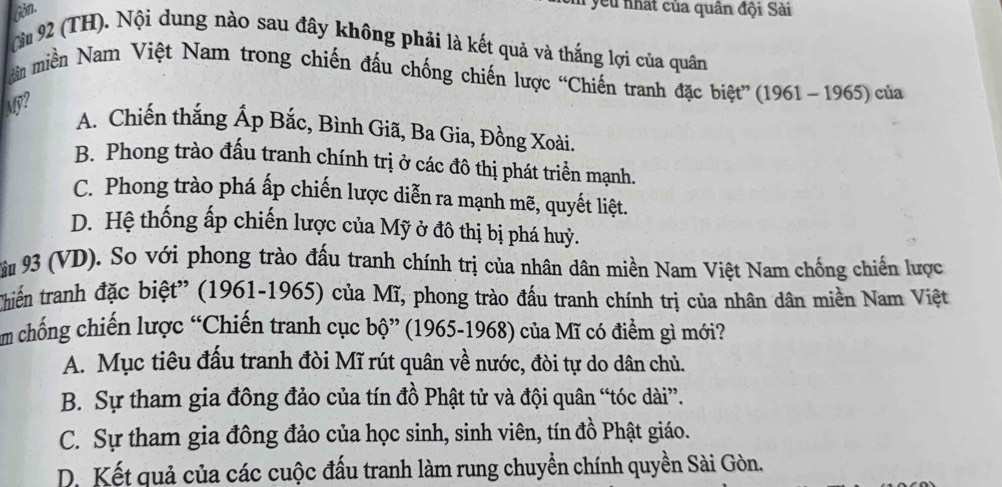 Gin.
: ye nhất của quân đội Sài
Cà 92 (TH). Nội dung nào sau đây không phải là kết quả và thắng lợi của quân
dản miền Nam Việt Nam trong chiến đấu chống chiến lược “Chiến tranh đặc biệt” (1961~1965) của
My?
A. Chiến thắng Ấp Bắc, Bình Giã, Ba Gia, Đồng Xoài.
B. Phong trào đấu tranh chính trị ở các đô thị phát triển mạnh.
C. Phong trào phá ấp chiến lược diễn ra mạnh mẽ, quyết liệt.
D. Hệ thống ấp chiến lược của Mỹ ở đô thị bị phá huỷ.
Vu 93 (VD). So với phong trào đấu tranh chính trị của nhân dân miền Nam Việt Nam chống chiến lược
Chiến tranh đặc biệt'' (1961-1965) của Mĩ, phong trào đấu tranh chính trị của nhân dân miền Nam Việt
m chống chiến lược “Chiến tranh cục bộ” (1965-1968) của Mĩ có điểm gì mới?
A. Mục tiêu đấu tranh đòi Mĩ rút quân về nước, đòi tự do dân chủ.
B. Sự tham gia đông đảo của tín đồ Phật tử và đội quân “tóc dài”.
C. Sự tham gia đông đảo của học sinh, sinh viên, tín đồ Phật giáo.
D. Kết quả của các cuộc đấu tranh làm rung chuyển chính quyền Sài Gòn.