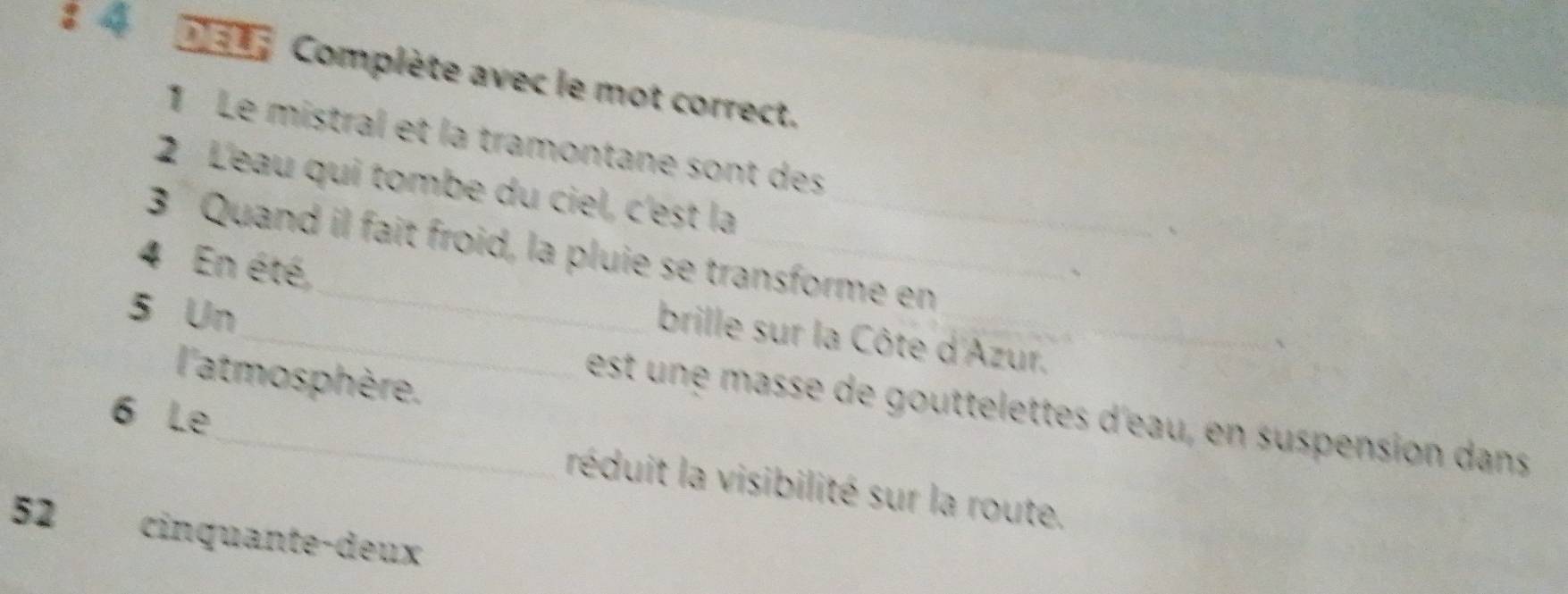 Complète avec le mot correct. 
1 Le mistral et la tramontane sont des 
2 L'eau qui tombe du ciel, c'est la 
3 Quand il fait froid, la pluie se transforme en
4 En été, 
5 Un 
_brille sur la Côte d'Azur._ 
l'atmosphère. 
est une masse de gouttelettes d'eau, en suspension dans 
6 Le_ réduit la visibilité sur la route. 
52 cinquante-deux