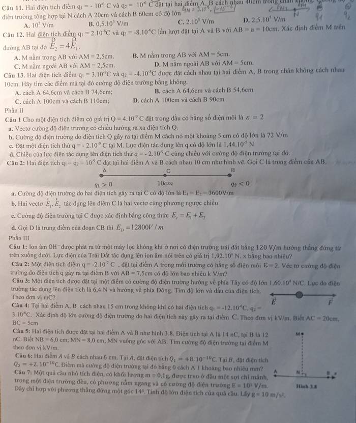 Hai điện tích điểm q_1=-10^(-6)C và q_2=10^(-6)Cdat tai hai điểm A. B cách phau 40cm trong chân khọm
diện trường tổng hợp tại N cách A 20cm và cách B 60cm có độ lớn
A. 10^5V/m B. 0.5.10^5V/m C. 2.10^5V/m D. 2,5,10^5V/m
Câu 12. Hai điện tích điểm q_1=2.10^(-6)C và q_2=-8.10^(-6)C lần lượt đặt tại A và B với AB=a=10cm. Xác định điễm M trên
đường AB tại đó E_2=4E_1.
A. M nằm trong AB với AM=2,5cm. B. M nằm trong AB với AM=5cm.
C. M nằm ngoài AB với AM=2,5cm. D. M nằm ngoài AB với AM=5cm.
Câu 13. Hai điện tích điểm q_1=3.10^(-8)C và q_2=-4.10^(-8)C được đặt cách nhau tại hai điểm A, B trong chân không cách nhau
10cm. Hãy tìm các điểm mả tại đó cường độ điện trường bằng không.
A. cách A 64,6cm và cách B 74,6cm; B. cách A 64,6cm và cách B 54,6cm
C. cách A 100cm và cách B 110cm; D. cách A 100cm và cách B 90cm
Phần II
Câu 1 Cho một điện tích điểm có giá trị Q=4.10^(-9)C đặt trong dầu có hằng số điện môi là varepsilon =2
a. Vectơ cường độ điện trường có chiều hướng ra xa điện tích Q.
b. Cường độ điện trường do điện tích Q gây ra tại điểm M cách nó một khoảng 5 cm có độ lớn là 72 V/m
e. Đặt một điện tích thử q=-2.10^(-9)C tại M. Lực điện tác dụng lên q có độ lớn là 1,44,10^(-5)N
d. Chiều của lực điện tác dụng lên điện tích thứ q=-2.10^(-9)C cùng chiếu với cường độ điện trường tại đó.
Câu 2: Hai điện tích q_1=q_2=10^(-9)C đặt tại hai điểm A và B cách nhau 10 cm như hình vẽ. Gọi C là trung điểm của AB.
A
C
B
q_1>0 10cm q_2<0</tex>
a. Cường độ điện trường do hai điện tích gây ra tại C có độ lớn I_3E_1=E_2=3600V/m
b. Hai vecto E_1,E_2 tác dụng lên điểm C là hai vectơ cùng phương ngược chiều
e. Cường độ điện trường tại C được xác định bằng công thức E_c=E_1+E_2
đ. Gọi D là trung điểm của đoạn CB thì E_D=12800V/m
Phẫn III
Câu 1: lon âm OH-được phát ra từ một máy lọc không khí ở nơi có điện trường trải đất bằng 120 V/m hướng thắng đứng từ
trên xuống dưới. Lực điện của Trái Đất tác dụng lên ion âm nói trên có giá trị 1,92.10^xN. x bảng bao nhiêu?
Câu 2: Một điện tích điểm q=-2.10^(-7)C , đặt tại điểm A trong môi trường có hằng sổ điện môi varepsilon =2 Véc tơ cường độ điện
trường do điện tích q gây ra tại điễm B với AB=7.5cm có độ lớn bao nhiêu k V/m?
Câu 3: Một điện tích được đặt tại một điểm có cường độ điện trường hướng về phía Tây có độ lớn 1,60,10^4N/C. Lục do điện
trường tác dụng lên điện tích là 6,4 N và hướng về phía Đông. Tìm độ lớn và đấu của điện tích.
Theo dơn vj mC?
E F
Câu 4: Tại hai điểm A, B cách nhau 15 cm trong không khí có hai điện tích q_1=-12.10^(-6)C,q_2=
3.10^(-6)C. Xác định độ lớn cường độ điện trường do hai điện tích này gây ra tại điểm C. Theo đơn vị kV/m. Biết AC=20cm,
BC=5cm
Câu 5: Hai điện tích được đặt tại hai điểm A và B như hình 3.8. Diện tích tại A là 14 nC, tại B là 12
nC. Biết NB=6,0cm;MN=8,0cm; MN vuông góc với AB. Tìm cường độ điện trường tại điểm M
theo đơn vị kV/m.
Câu 6: Hai điểm A và B cách nhau 6 cm. Tại A, đật điện tích Q_1=+8.10^(-10)C Tại B.as t điện tích
Q_2=+2.10^(-10)C Điểm mà cường độ điện trường tại đó bằng 0 cách A 1 khoáng bao nhiều mm?
Câu 7: Một quả cầu nhỏ tích điện, có khối lượng m=0.1g , được treo ở đầu một sợi chỉ mảnh,
trong một điện trường đều, có phương nằm ngang và có cường độ điện trưởng E=10^1V/
Dây chỉ hợp với phương thắng đứng một góc 14°. Tính độ lớn điện tích của quả cầu. Lầy g=10m/s^2.