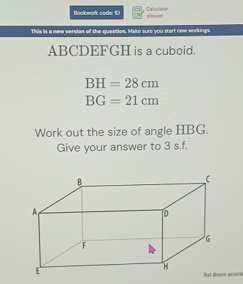 Calculator 
Bookwork code: ID allowed 
This is a new version of the question. Make sure you start new workings.
ABCDEFGH is a cuboid.
BH=28cm
BG=21cm
Work out the size of angle HBG. 
Give your answer to 3 s.f.