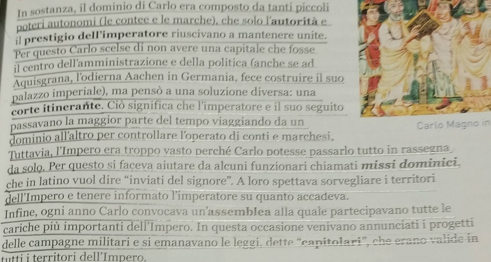 In sostanza, il dominio di Carlo era composto da tanti piccoli 
poteri autonomi (le contee e le marche), che solo lautorità e 
il prestigio dell’imperatore riuscivano a mantenere unite. 
Per questo Carlo scelse dí non avere una capitale che fosse 
il centro dell'amministrazione e della política (anche se ad 
Aquisgrana, l'odierna Aachen in Germania, fece costruire il suo 
palazzo imperiale), ma pensò a una soluzione diversa: una 
corte itinerante. Ciò significa che l'imperatore e il suo seguito 
passavano la maggior parte del tempo viaggiando da un 
Carlo Magno in 
dominio all’altro per controllare l'operato di conti e marchesi. 
Tuttavia, l'Impero era troppo vasto perché Carlo potesse passarlo tutto in rassegna 
da solo. Per questo si faceva aiutare da alcuni funzionari chiamati missi dominici. 
che in latino vuol dire “inviati del signore”. A loro spettava sorvegliare i territori 
dell'Impero e tenere informato l'imperatore su quanto accadeva. 
Infine, ogni anno Carlo convocava un’assemblea alla quale partecipavano tutte le 
cariche più importanti dell'Impero. In questa occasione venivano annunciati i progetti 
delle campagne militari e si emanavano le leggi, dette “capitolari”, che erano valide in 
fitti i territori dell’Impero.