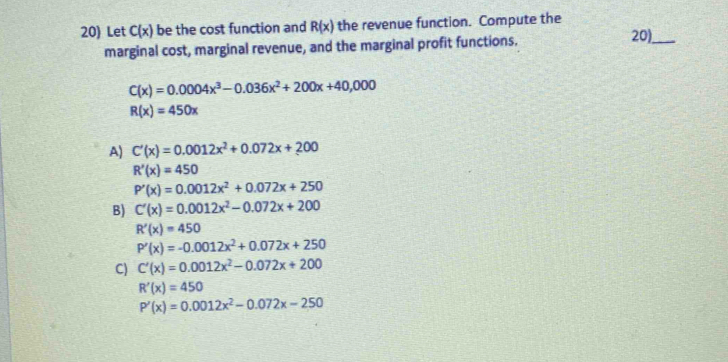 Let C(x) be the cost function and R(x) the revenue function. Compute the
marginal cost, marginal revenue, and the marginal profit functions.
20)_
C(x)=0.0004x^3-0.036x^2+200x+40,000
R(x)=450x
A) C'(x)=0.0012x^2+0.072x+200
R'(x)=450
P'(x)=0.0012x^2+0.072x+250
B) C'(x)=0.0012x^2-0.072x+200
R'(x)=450
P'(x)=-0.0012x^2+0.072x+250
C) C'(x)=0.0012x^2-0.072x+200
R'(x)=450
P'(x)=0.0012x^2-0.072x-250