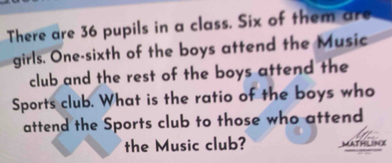 There are 36 pupils in a class. Six of them are 
girls. One-sixth of the boys attend the Music 
club and the rest of the boys attend the 
Sports club. What is the ratio of the boys who 
attend the Sports club to those who attend 
the Music club? MATHLIN