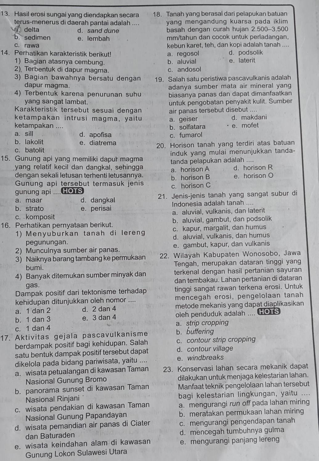 Hasil erosi sungai yang diendapkan secara 18. Tanah yang berasal dari pelapukan batuan
terus-menerus di daerah pantai adalah .... yang mengandung kuarsa pada iklim .. delta d. sand dune basah dengan curah hujan 2.500-3.500
b. sedimen e.lembah mm/tahun dan cocok untuk perladangan,
c. rawa kebun karet, teh, dan kopi adalah tanah ....
14. Perhatikan karakteristik berikut! d. podsolik
a. regosol
1) Bagian atasnya cembung. b. aluvial e. laterit
2) Terbentuk di dapur magma. c. andosol
3) Bagian bawahnya bersatu dengan 19. Salah satu peristiwa pascavulkanis adalah
dapur magma.
adanya sumber mata air mineral yang
4) Terbentuk karena penurunan suhu biasanya panas dan dapat dimanfaatkan
yang sangat lambat.
untuk pengobatan penyakit kulit. Sumber
Karakteristik tersebut sesuai dengan air panas tersebut disebut ....
ketampakan intrusi magma, yaitu a. geiser d. makdani
ketampakan .... b.solfatara e. mofet
a. sill d. apofisa c. fumarol
b. lakolit e. diatrema
c. batolit 20. Horison tanah yang terdiri atas batuan
15. Gunung api yang memiliki dapur magma induk yang mulai menunjukkan tanda-
tanda pelapukan adalah ....
yang relatif kecil dan dangkal, sehingga a. horison A d. horison R
dengan sekali letusan terhenti letusannya. b. horison B e. horison O
Gunung api tersebut termasuk jenis
gunung api .... HOTS c. horison C
a. maar d. dangkal 21. Jenis-jenis tanah yang sangat subur di
b.strato e. perisai Indonesia adalah tanah ....
c. komposit a. aluvial, vulkanis, dan laterit
16. Perhatikan pernyataan berikut. b. aluvial, gambut, dan podsolik
1) Menyuburkan tanah di lereng c. kapur, margalit, dan humus
pegunungan. d. aluvial, vulkanis, dan humus
2) Munculnya sumber air panas. e. gambut, kapur, dan vulkanis
3) Naiknya barang tambang ke permukaan 22. Wilayah Kabupaten Wonosobo, Jawa
bumi. Tengah, merupakan dataran tinggi yang
4) Banyak ditemukan sumber minyak dan terkenal dengan hasil pertanian sayuran
gas. dan tembakau. Lahan pertanian di dataran
Dampak positif dari tektonisme terhadap tinggi sangat rawan terkena erosi. Untuk
kehidupan ditunjukkan oleh nomor .... mencegah erosi, pengelolaan tanah
a. 1 dan 2 d. 2 dan 4 metode mekanis yang dapat diaplikasikan
b. 1 dan 3 e. 3 dan 4 oleh penduduk adalah .... HOTS
c. 1 dan 4 a. strip cropping
17. Aktivitas gejala pascavulkanisme b. buffering
berdampak positif bagi kehidupan. Salah c. contour strip cropping
satu bentuk dampak positif tersebut dapat d. contour village
dikelola pada bidang pariwisata, yaitu .... e. windbreaks
a. wisata petualangan di kawasan Taman 23. Konservasi lahan secara mekanik dapat
Nasional Gunung Bromo dilakukan untuk menjaga kelestarian lahan.
b. panorama sunset di kawasan Taman Manfaat teknik pengelolaan lahan tersebut
Nasional Rinjani bagi kelestarian lingkungan, yaitu ....
c. wisata pendakian di kawasan Taman a. mengurangi run off pada lahan miring
Nasional Gunung Papandayan b. meratakan permukaan lahan miring
d. wisata pemandian air panas di Ciater c. mengurangi pengendapan tanah
dan Baturaden d. mencegah tumbuhnya gulma
e. wisata keindahan alam di kawasan e. mengurangi panjang lereng
Gunung Lokon Sulawesi Utara