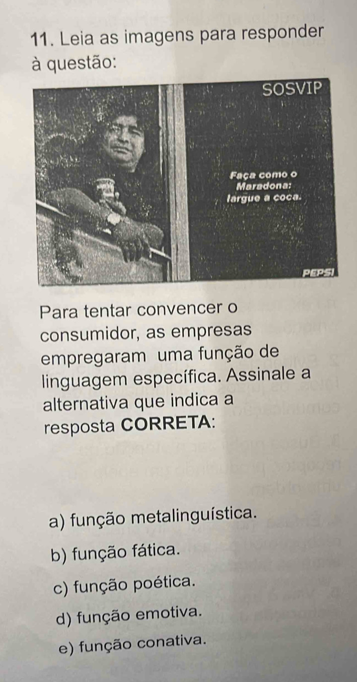 Leia as imagens para responder
à questão:
Para tentar convencer o
consumidor, as empresas
empregaram uma função de
linguagem específica. Assinale a
alternativa que indica a
resposta CORRETA:
a) função metalinguística.
b) função fática.
c) função poética.
d) função emotiva.
e) função conativa.