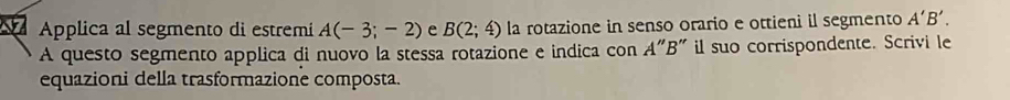 Applica al segmento di estremi A(-3;-2) e B(2;4) la rotazione in senso orario e ottieni il segmento A'B'. 
A questo segmento applica di nuovo la stessa rotazione e indica con A"B" il suo corrispondente. Scrivi le 
equazioni della trasformazione composta.