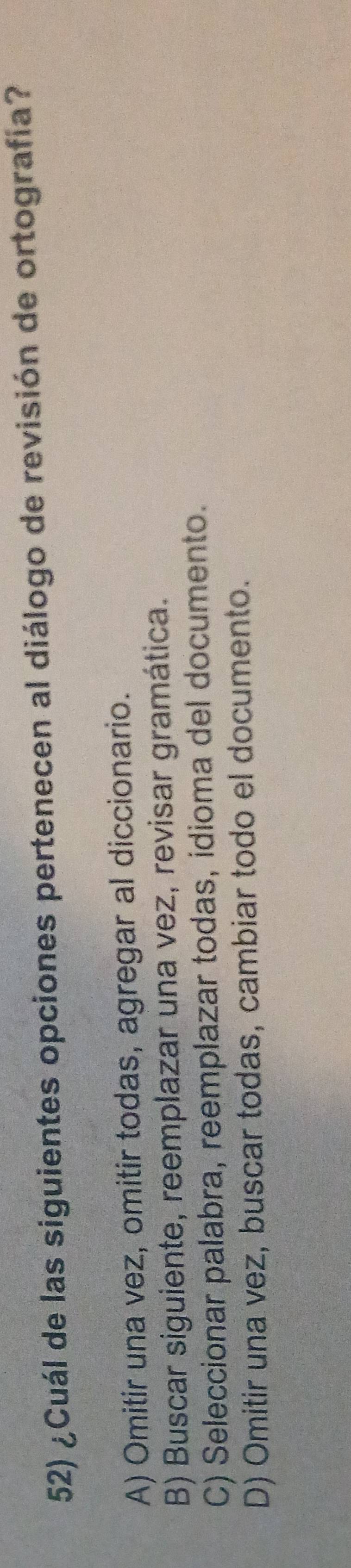 ¿Cuál de las siguientes opciones pertenecen al diálogo de revisión de ortografía?
A) Omitir una vez, omitir todas, agregar al diccionario.
B) Buscar siguiente, reemplazar una vez, revisar gramática.
C) Seleccionar palabra, reemplazar todas, idioma del documento.
D) Omitir una vez, buscar todas, cambiar todo el documento.