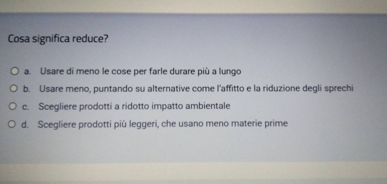 Cosa significa reduce?
a. Usare di meno le cose per farle durare più a lungo
b. Usare meno, puntando su alternative come l’affitto e la riduzione degli sprechi
c. Scegliere prodotti a ridotto impatto ambientale
d. Scegliere prodotti più leggeri, che usano meno materie prime