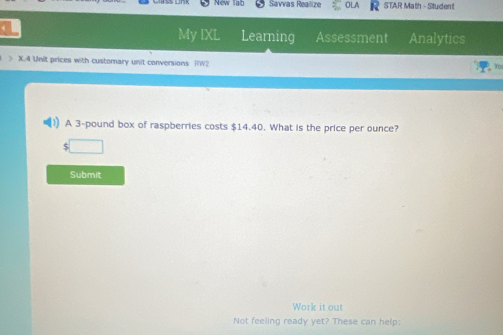 New Tab Savvas Realize OLA STAR Math - Student 
My IXL Learning Assessment Analytics 
> X.4 Unit prices with customary unit conversions RW2 
Yo 
A 3-pound box of raspberries costs $14.40. What is the price per ounce? 
□ 
Submit 
Work it out 
Not feeling ready yet? These can help: